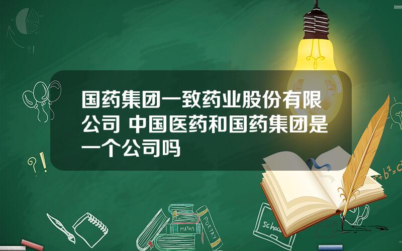 国药集团一致药业股份有限公司 中国医药和国药集团是一个公司吗